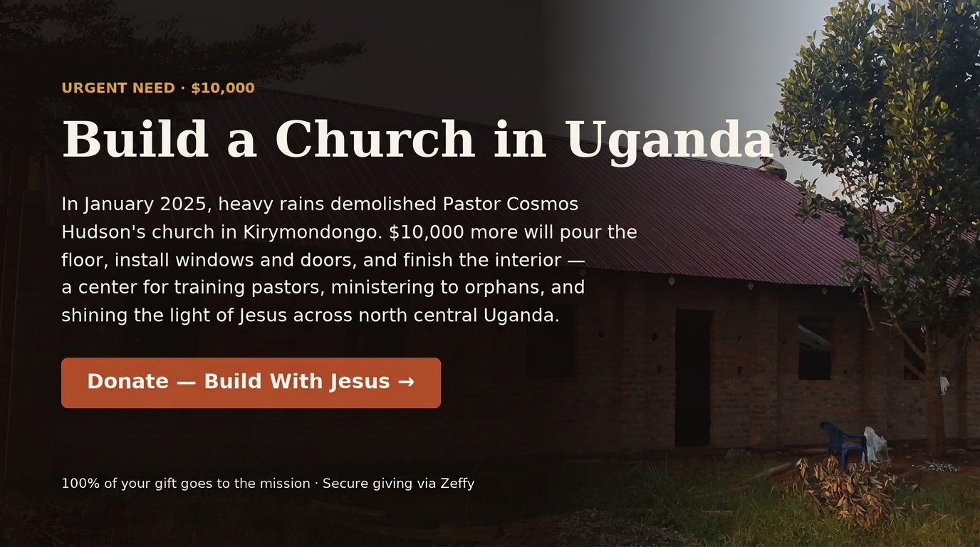 Build a Church in Uganda: In January 2025 heavy rains demolished Pastor Cosmos Hudson's church in Kiryemondongo. Your gift helps pour the floor, install windows and doors, and finish the interior — a center for training pastors, ministering to orphans, and shining the light of Jesus across north central Uganda. 100% of your gift goes to the mission. Secure giving via Zeffy.